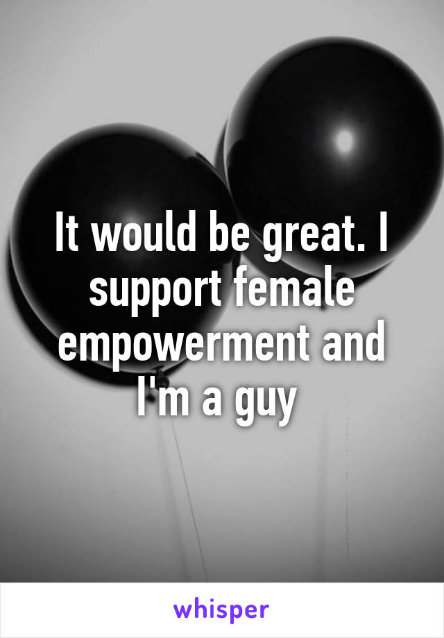 It would be great. I support female empowerment and I'm a guy 