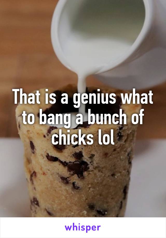 That is a genius what to bang a bunch of chicks lol
