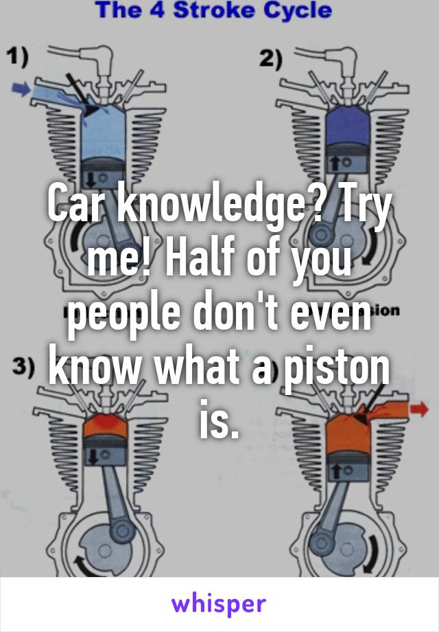 Car knowledge? Try me! Half of you people don't even know what a piston is.