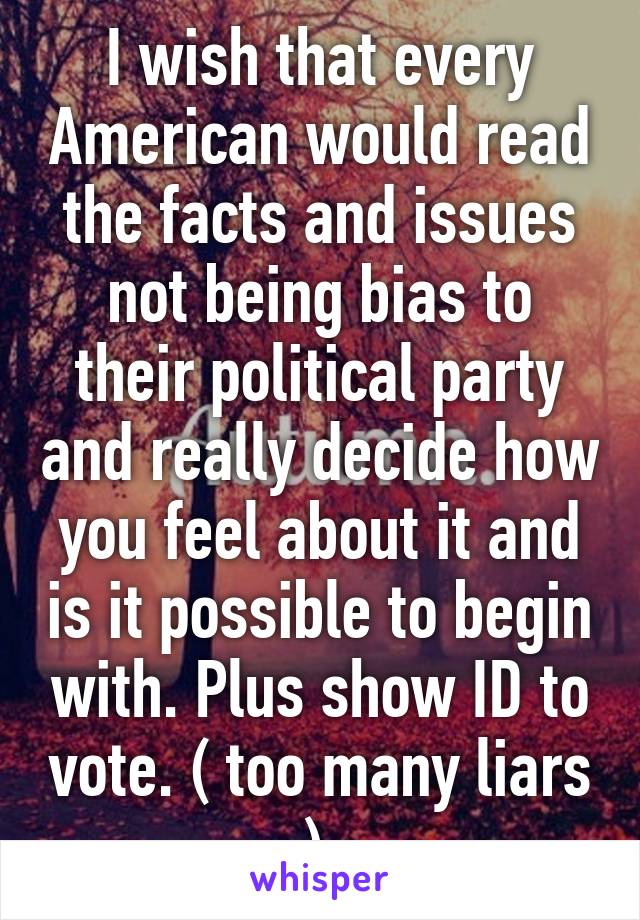 I wish that every American would read the facts and issues not being bias to their political party and really decide how you feel about it and is it possible to begin with. Plus show ID to vote. ( too many liars ) 