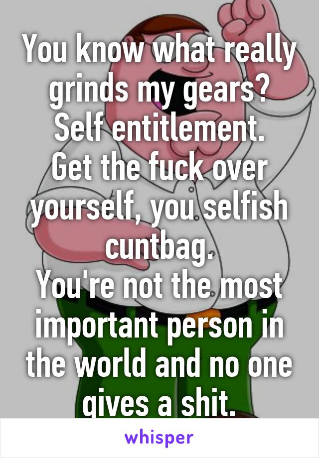 You know what really grinds my gears?
Self entitlement.
Get the fuck over yourself, you selfish cuntbag.
You're not the most important person in the world and no one gives a shit.