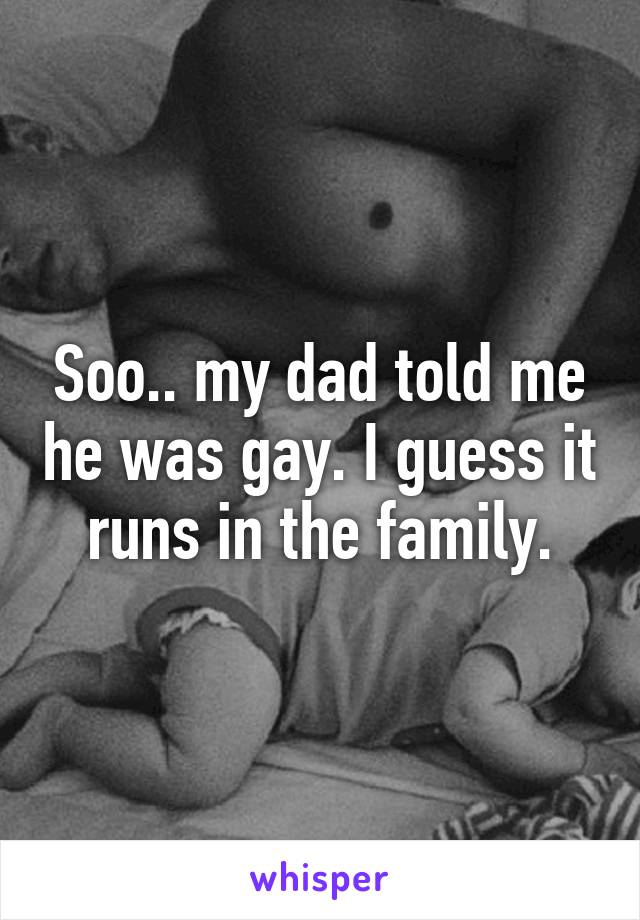 Soo.. my dad told me he was gay. I guess it runs in the family.