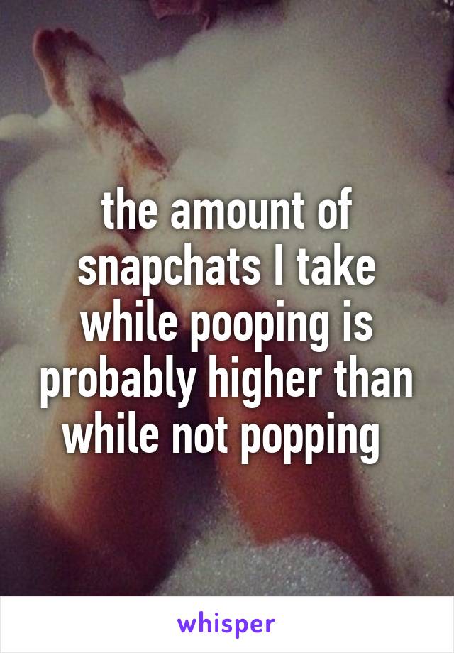 the amount of snapchats I take while pooping is probably higher than while not popping 