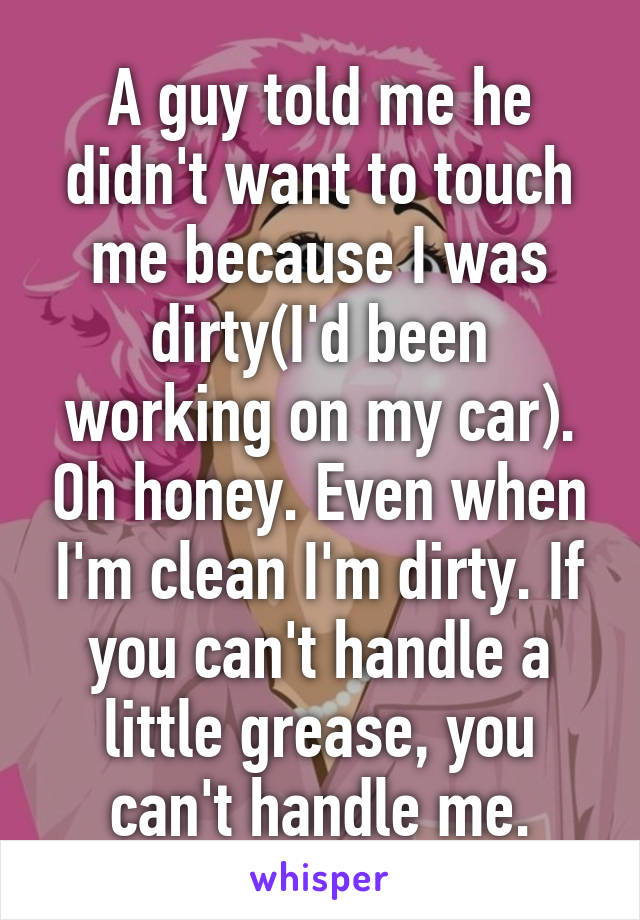 A guy told me he didn't want to touch me because I was dirty(I'd been working on my car). Oh honey. Even when I'm clean I'm dirty. If you can't handle a little grease, you can't handle me.