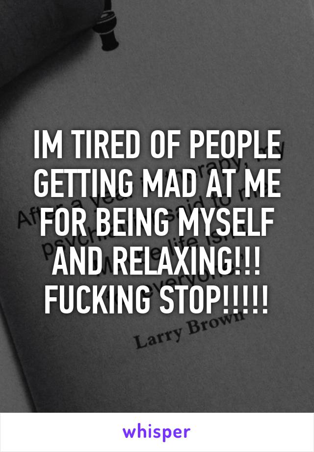 IM TIRED OF PEOPLE GETTING MAD AT ME FOR BEING MYSELF AND RELAXING!!! FUCKING STOP!!!!!
