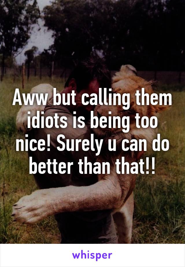 Aww but calling them idiots is being too nice! Surely u can do better than that!!