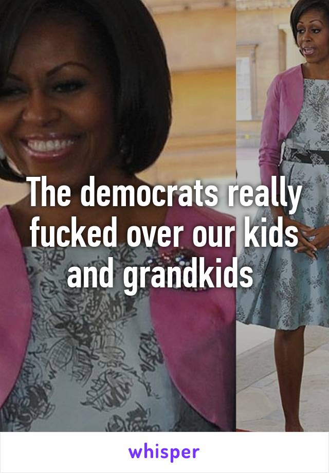 The democrats really fucked over our kids and grandkids 