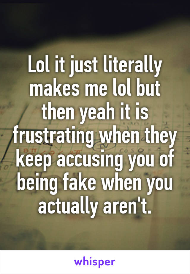 Lol it just literally makes me lol but then yeah it is frustrating when they keep accusing you of being fake when you actually aren't.