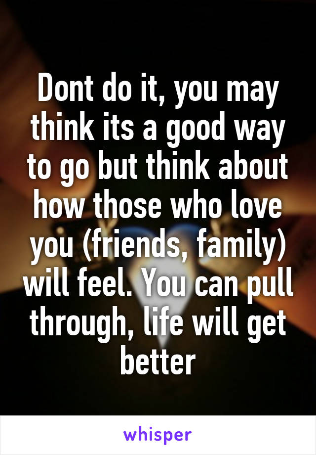 Dont do it, you may think its a good way to go but think about how those who love you (friends, family) will feel. You can pull through, life will get better