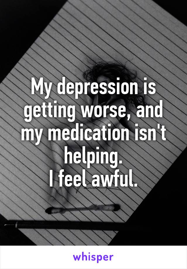 My depression is getting worse, and my medication isn't helping.
I feel awful.