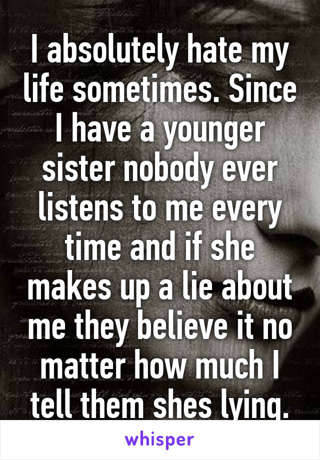 I absolutely hate my life sometimes. Since I have a younger sister nobody ever listens to me every time and if she makes up a lie about me they believe it no matter how much I tell them shes lying.