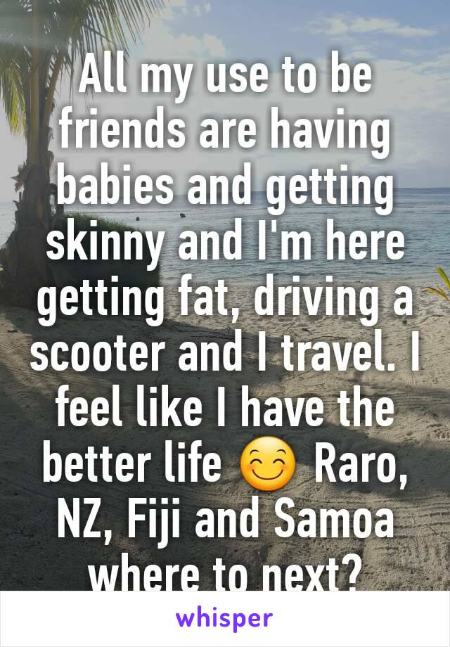 All my use to be friends are having babies and getting skinny and I'm here getting fat, driving a scooter and I travel. I feel like I have the better life 😊 Raro, NZ, Fiji and Samoa where to next?