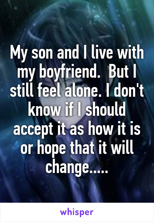 My son and I live with my boyfriend.  But I still feel alone. I don't know if I should accept it as how it is or hope that it will change.....