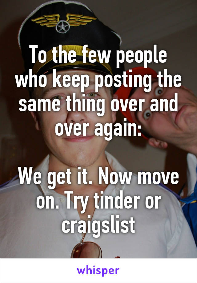 To the few people who keep posting the same thing over and over again:

We get it. Now move on. Try tinder or craigslist