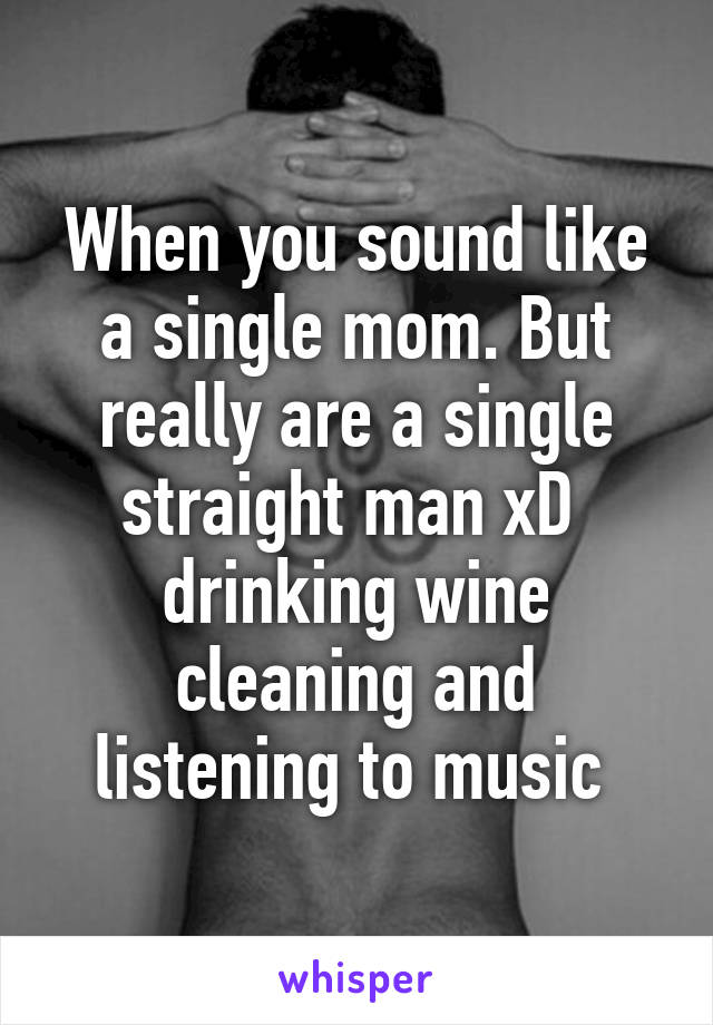 When you sound like a single mom. But really are a single straight man xD  drinking wine cleaning and listening to music 