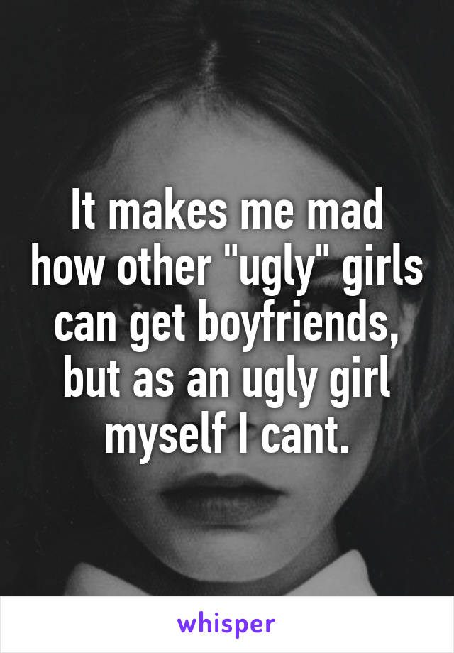 It makes me mad how other "ugly" girls can get boyfriends, but as an ugly girl myself I cant.
