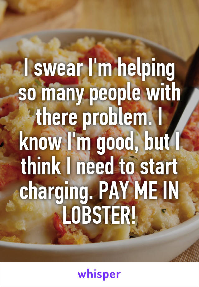 I swear I'm helping so many people with there problem. I know I'm good, but I think I need to start charging. PAY ME IN LOBSTER!