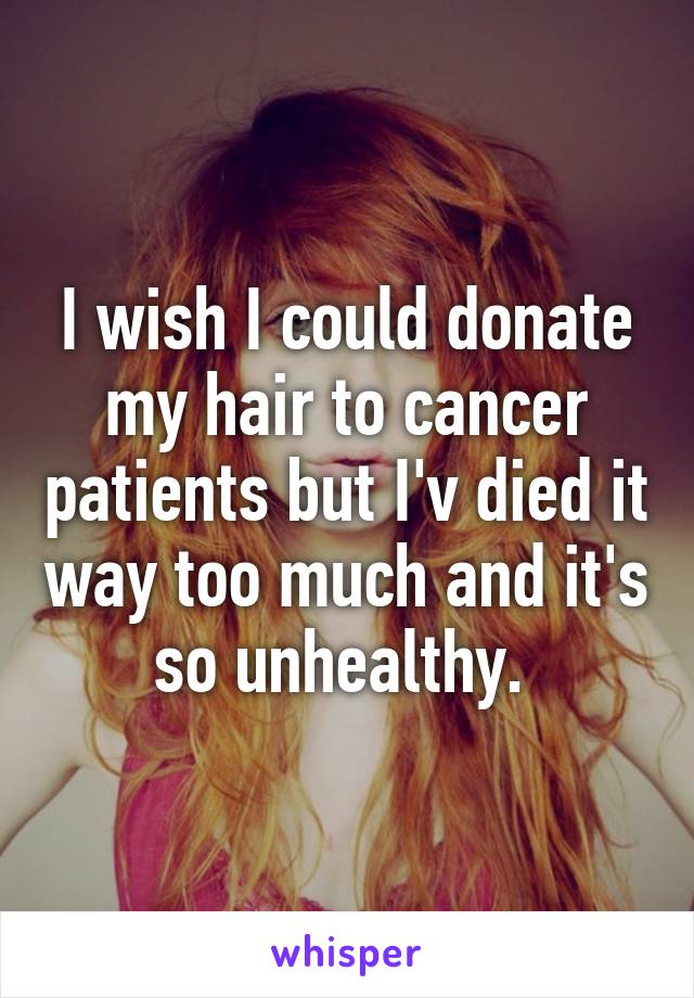 I wish I could donate my hair to cancer patients but I'v died it way too much and it's so unhealthy. 