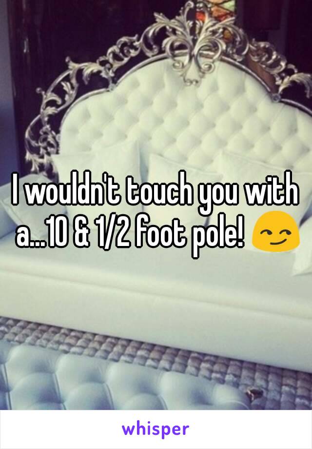 I wouldn't touch you with a...10 & 1/2 foot pole! 😏