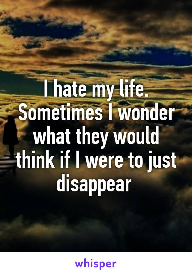 I hate my life. Sometimes I wonder what they would think if I were to just disappear 