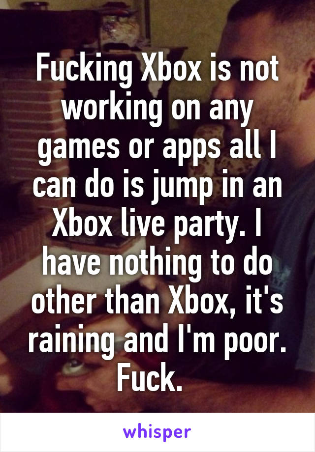 Fucking Xbox is not working on any games or apps all I can do is jump in an Xbox live party. I have nothing to do other than Xbox, it's raining and I'm poor. Fuck.  