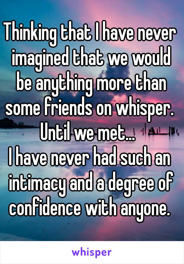Thinking that I have never imagined that we would be anything more than some friends on whisper. 
Until we met... 
I have never had such an intimacy and a degree of confidence with anyone. 