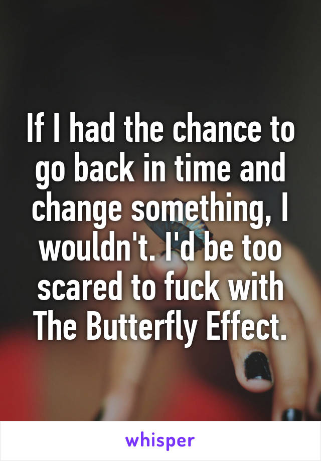 If I had the chance to go back in time and change something, I wouldn't. I'd be too scared to fuck with The Butterfly Effect.
