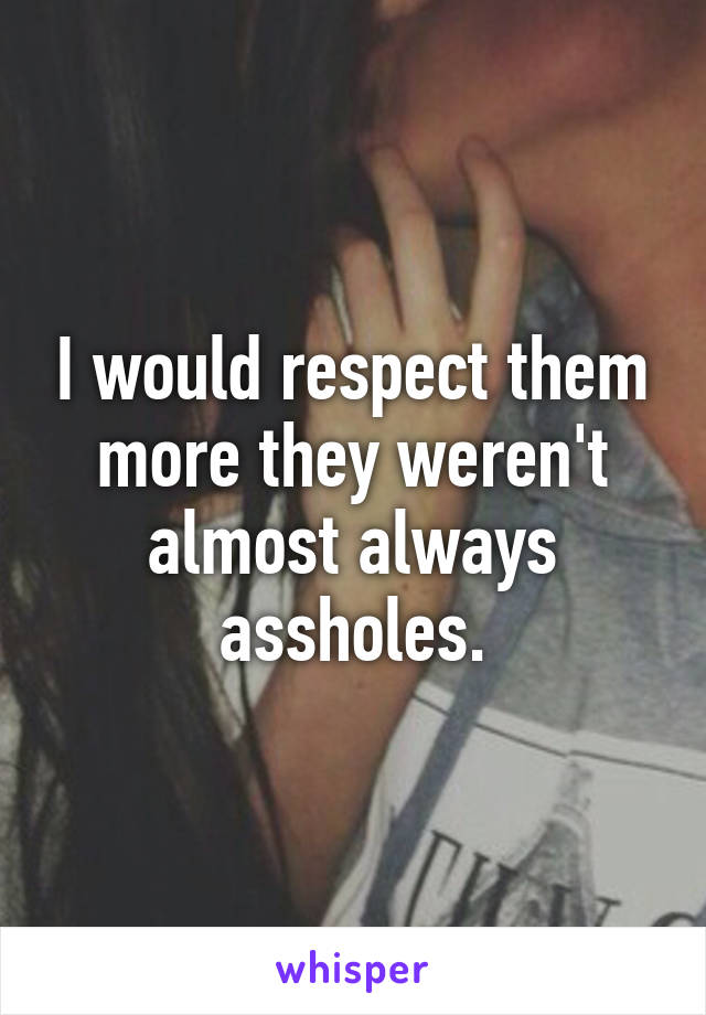 I would respect them more they weren't almost always assholes.