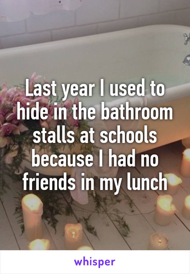 Last year I used to hide in the bathroom stalls at schools because I had no friends in my lunch