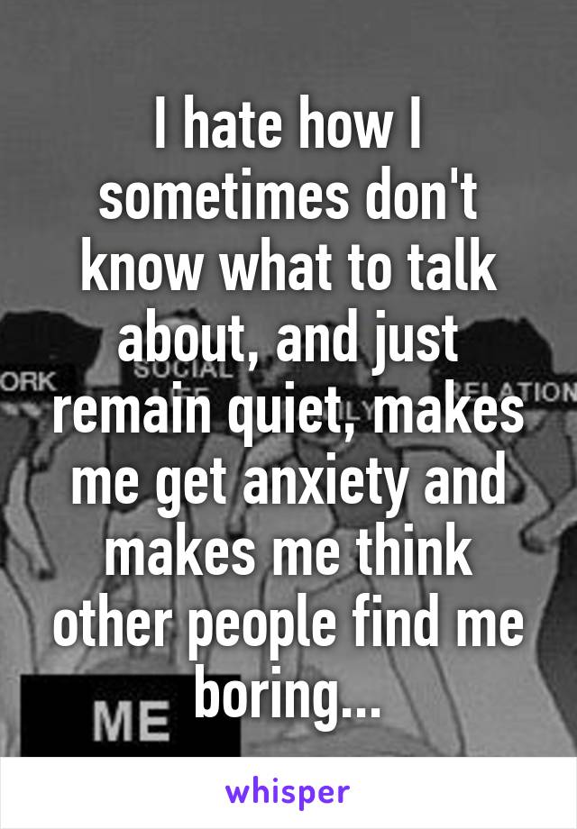 I hate how I sometimes don't know what to talk about, and just remain quiet, makes me get anxiety and makes me think other people find me boring...