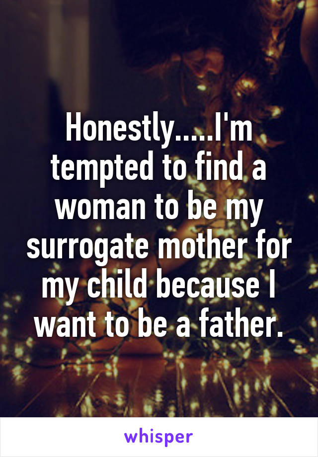 Honestly.....I'm tempted to find a woman to be my surrogate mother for my child because I want to be a father.