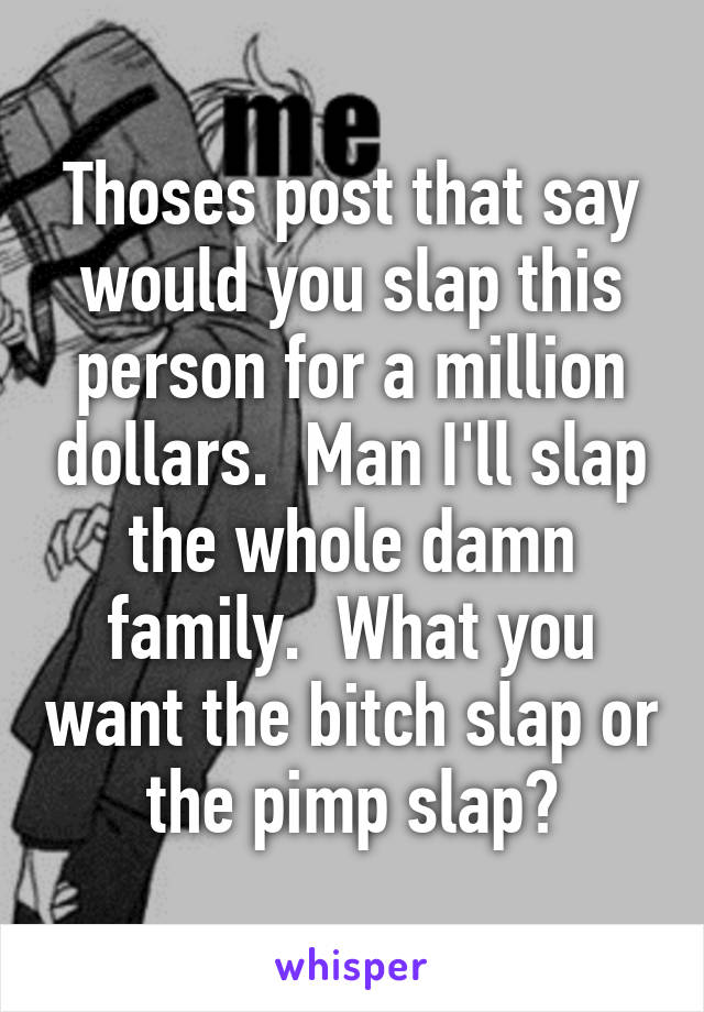 Thoses post that say would you slap this person for a million dollars.  Man I'll slap the whole damn family.  What you want the bitch slap or the pimp slap?