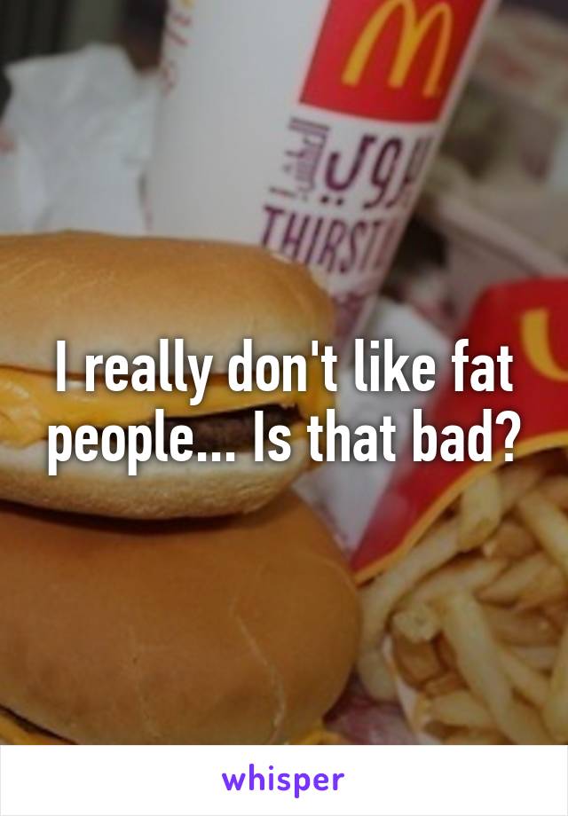 I really don't like fat people... Is that bad?