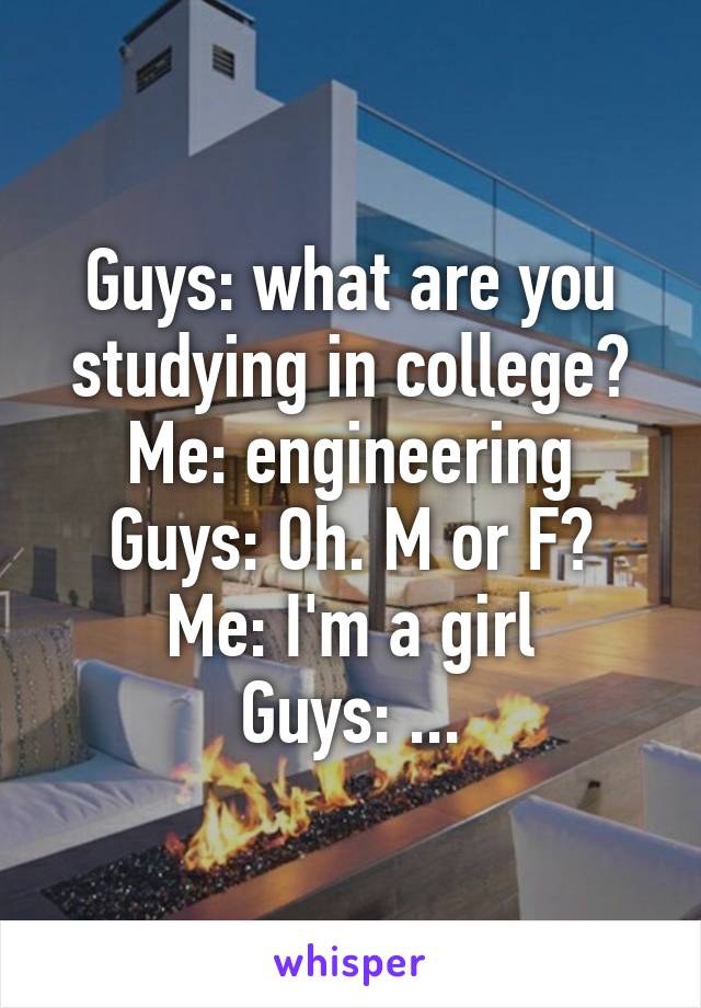 Guys: what are you studying in college?
Me: engineering
Guys: Oh. M or F?
Me: I'm a girl
Guys: ...