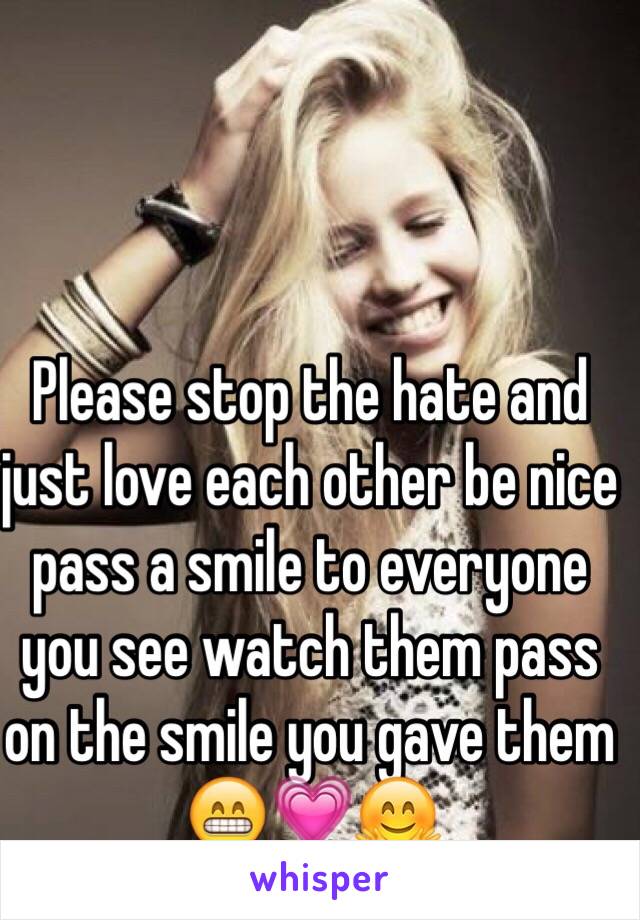 Please stop the hate and just love each other be nice pass a smile to everyone you see watch them pass on the smile you gave them 😁💗🤗