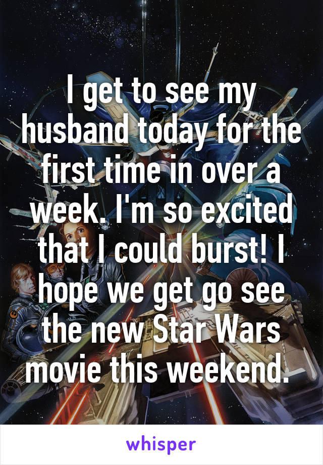 I get to see my husband today for the first time in over a week. I'm so excited that I could burst! I hope we get go see the new Star Wars movie this weekend. 