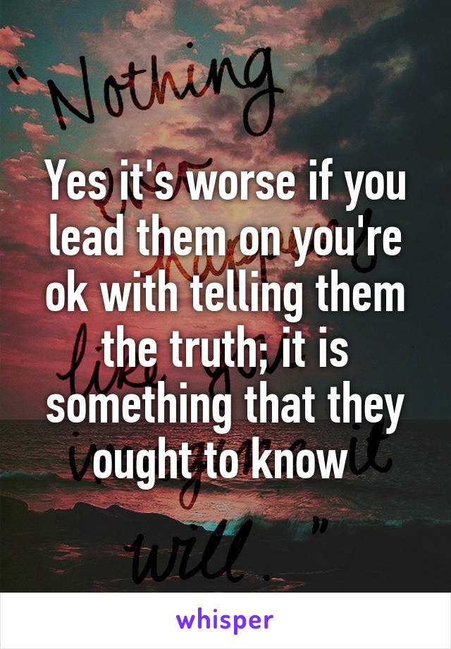 Yes it's worse if you lead them on you're ok with telling them the truth; it is something that they ought to know 