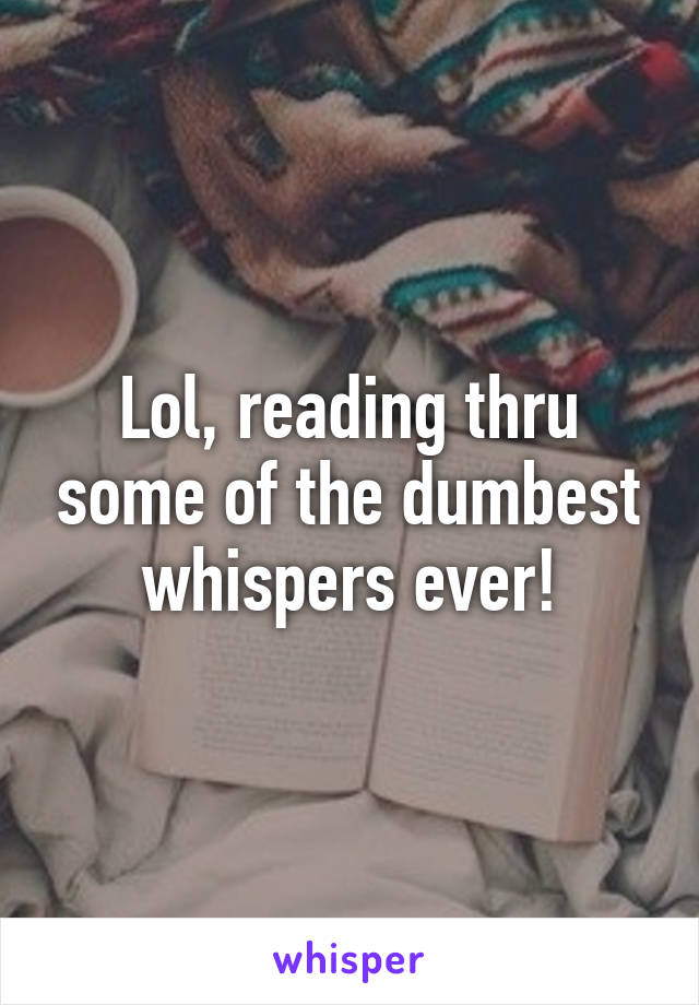Lol, reading thru some of the dumbest whispers ever!