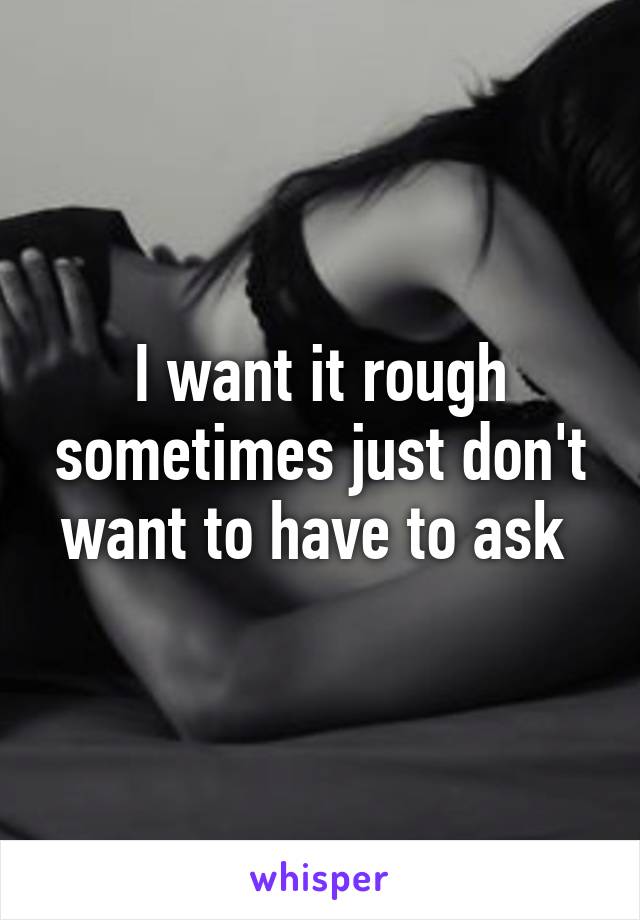 I want it rough sometimes just don't want to have to ask 