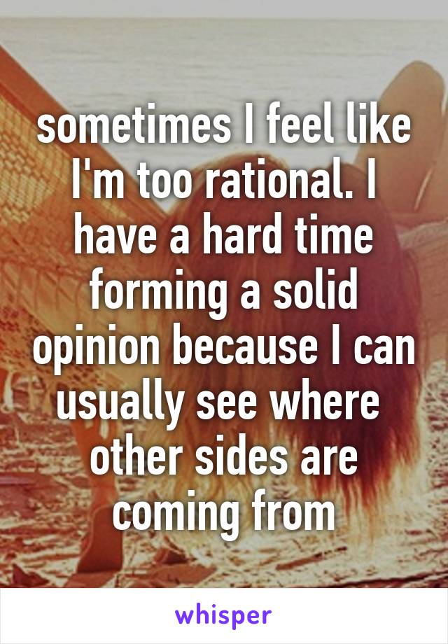sometimes I feel like I'm too rational. I have a hard time forming a solid opinion because I can usually see where  other sides are coming from