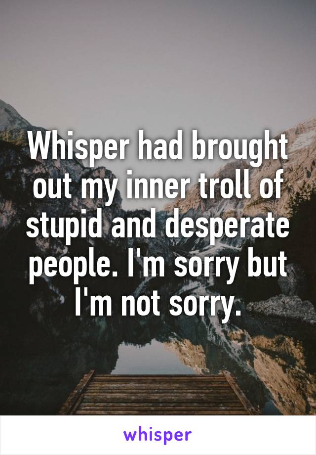 Whisper had brought out my inner troll of stupid and desperate people. I'm sorry but I'm not sorry.