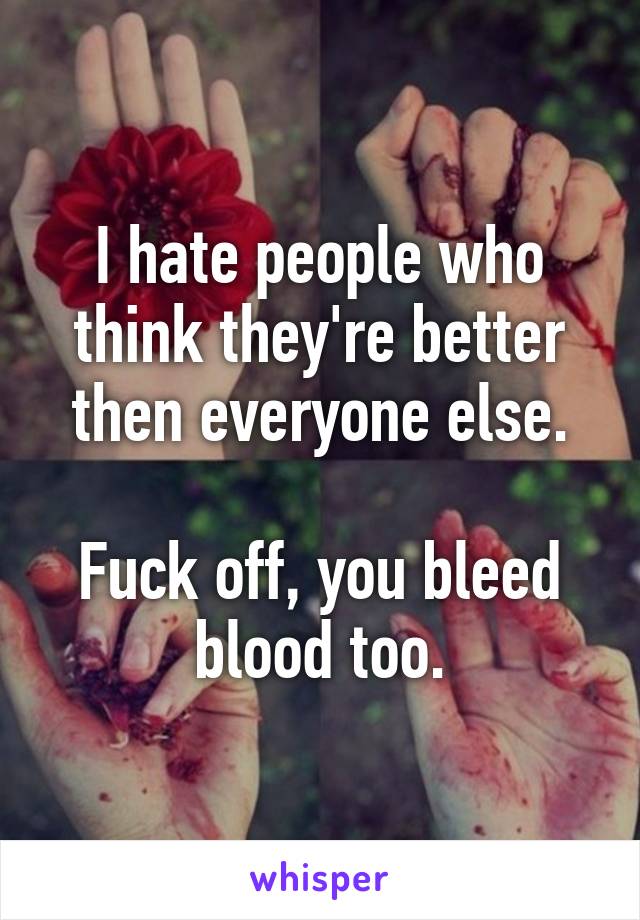 I hate people who think they're better then everyone else.

Fuck off, you bleed blood too.