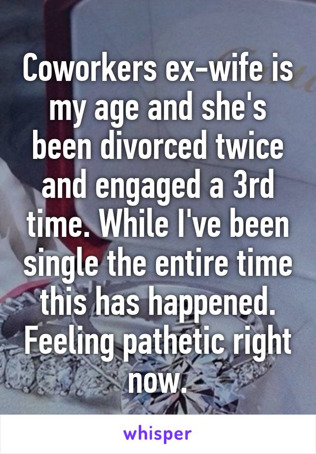 Coworkers ex-wife is my age and she's been divorced twice and engaged a 3rd time. While I've been single the entire time this has happened. Feeling pathetic right now.