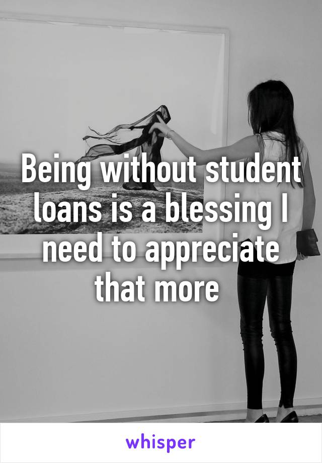 Being without student loans is a blessing I need to appreciate that more 