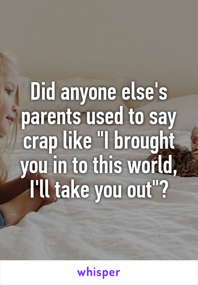 Did anyone else's parents used to say crap like "I brought you in to this world, I'll take you out"?