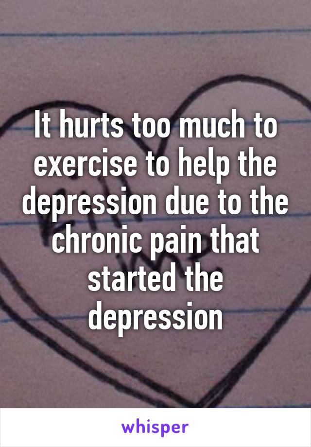 It hurts too much to exercise to help the depression due to the chronic pain that started the depression
