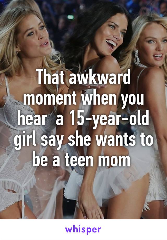 That awkward moment when you hear  a 15-year-old girl say she wants to be a teen mom 