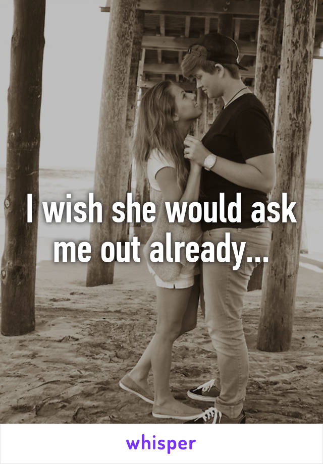 I wish she would ask me out already...