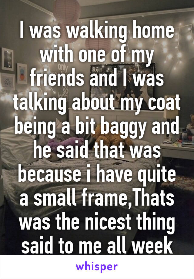 I was walking home with one of my friends and I was talking about my coat being a bit baggy and he said that was because i have quite a small frame,Thats was the nicest thing said to me all week