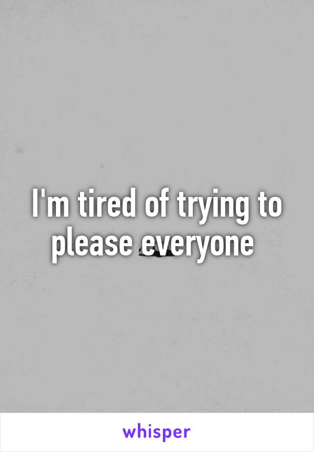 I'm tired of trying to please everyone 